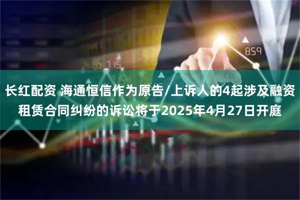 长红配资 海通恒信作为原告/上诉人的4起涉及融资租赁合同纠纷的诉讼将于2025年4月27日开庭