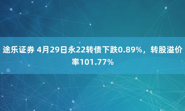 途乐证券 4月29日永22转债下跌0.89%，转股溢价率101.77%