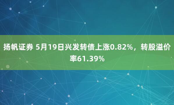 扬帆证券 5月19日兴发转债上涨0.82%，转股溢价率61.39%