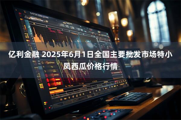 亿利金融 2025年6月1日全国主要批发市场特小凤西瓜价格行情