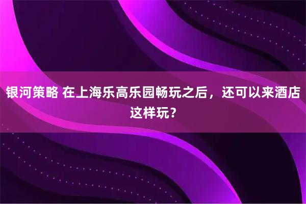 银河策略 在上海乐高乐园畅玩之后，还可以来酒店这样玩？