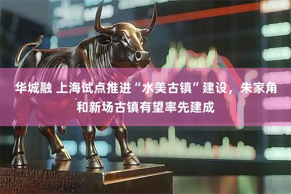 华城融 上海试点推进“水美古镇”建设，朱家角和新场古镇有望率先建成