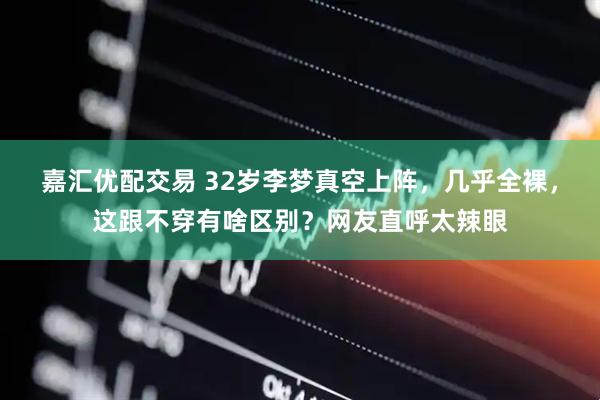 嘉汇优配交易 32岁李梦真空上阵，几乎全裸，这跟不穿有啥区别？网友直呼太辣眼