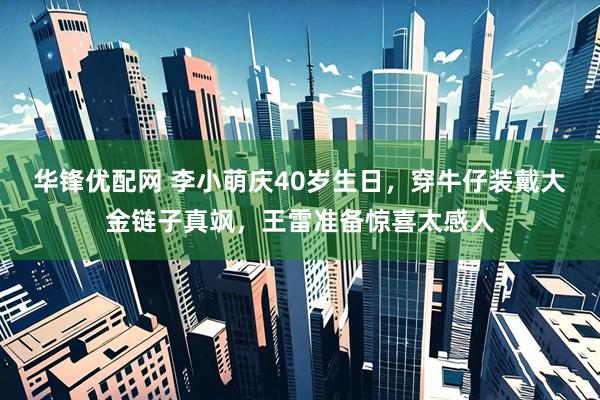 华锋优配网 李小萌庆40岁生日，穿牛仔装戴大金链子真飒，王雷准备惊喜太感人