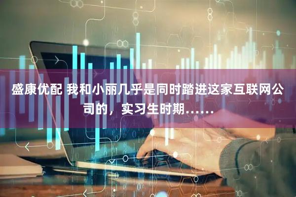 盛康优配 我和小丽几乎是同时踏进这家互联网公司的，实习生时期……