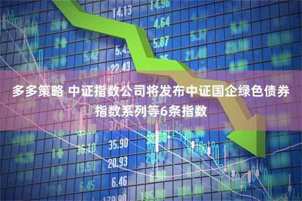 多多策略 中证指数公司将发布中证国企绿色债券指数系列等6条指数