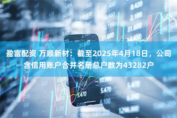 盈富配资 万顺新材：截至2025年4月18日，公司含信用账户合并名册总户数为43282户