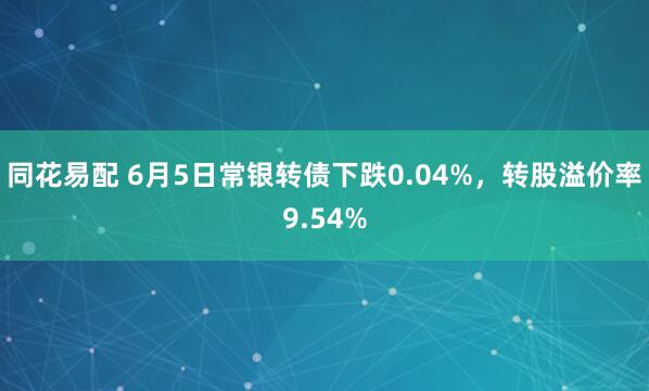 同花易配 6月5日常银转债下跌0.04%，转股溢价率9.54%