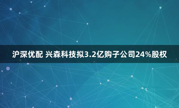 沪深优配 兴森科技拟3.2亿购子公司24%股权