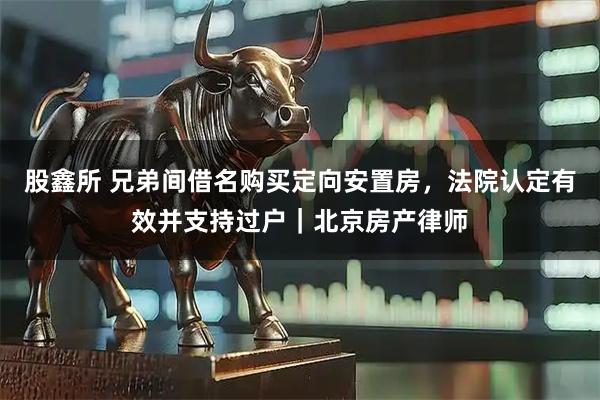 股鑫所 兄弟间借名购买定向安置房，法院认定有效并支持过户｜北京房产律师