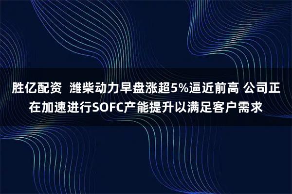 胜亿配资  潍柴动力早盘涨超5%逼近前高 公司正在加速进行SOFC产能提升以满足客户需求