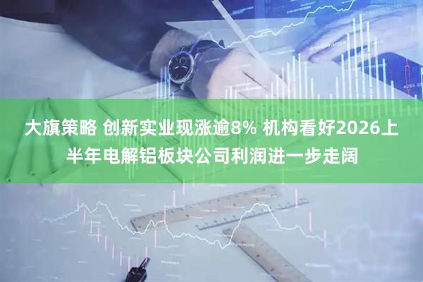 大旗策略 创新实业现涨逾8% 机构看好2026上半年电解铝板块公司利润进一步走阔