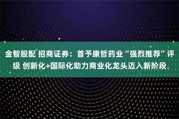 金智股配 招商证券：首予康哲药业“强烈推荐”评级 创新化+国际化助力商业化龙头迈入新阶段