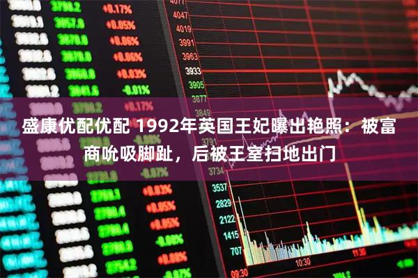 盛康优配优配 1992年英国王妃曝出艳照：被富商吮吸脚趾，后被王室扫地出门