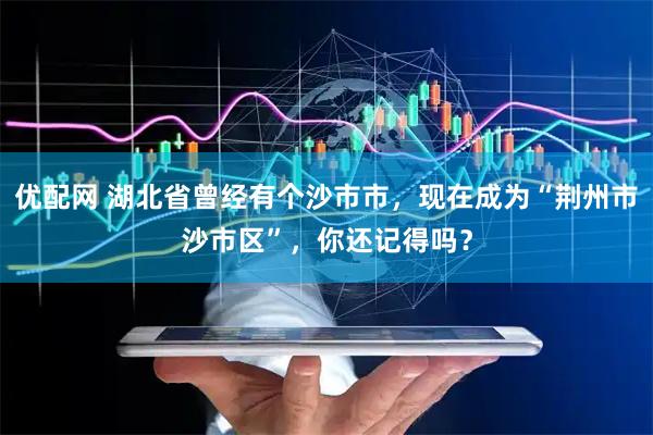 优配网 湖北省曾经有个沙市市，现在成为“荆州市沙市区”，你还记得吗？
