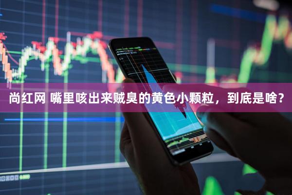 尚红网 嘴里咳出来贼臭的黄色小颗粒，到底是啥？