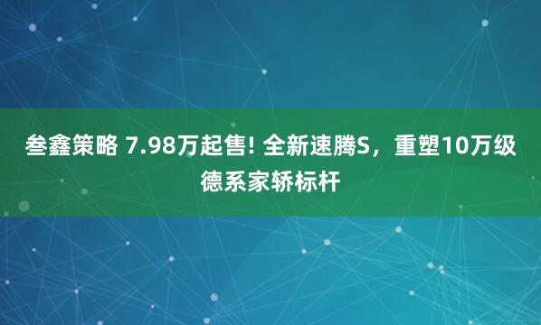 叁鑫策略 7.98万起售! 全新速腾S，重塑10万级德系家轿标杆