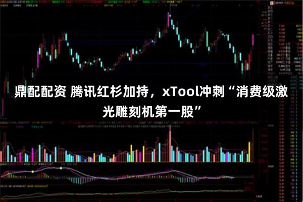 鼎配配资 腾讯红杉加持，xTool冲刺“消费级激光雕刻机第一股”